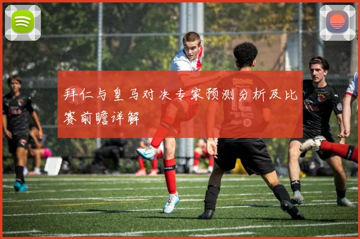 拜仁与皇马对决专家预测分析及比赛前瞻详解