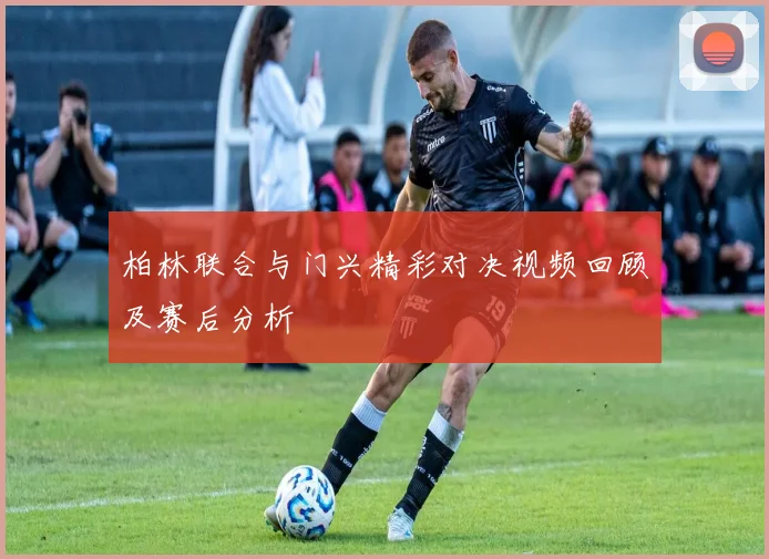 柏林联合与门兴精彩对决视频回顾及赛后分析