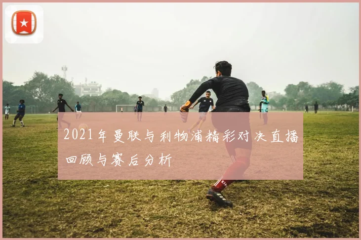 2021年曼联与利物浦精彩对决直播回顾与赛后分析
