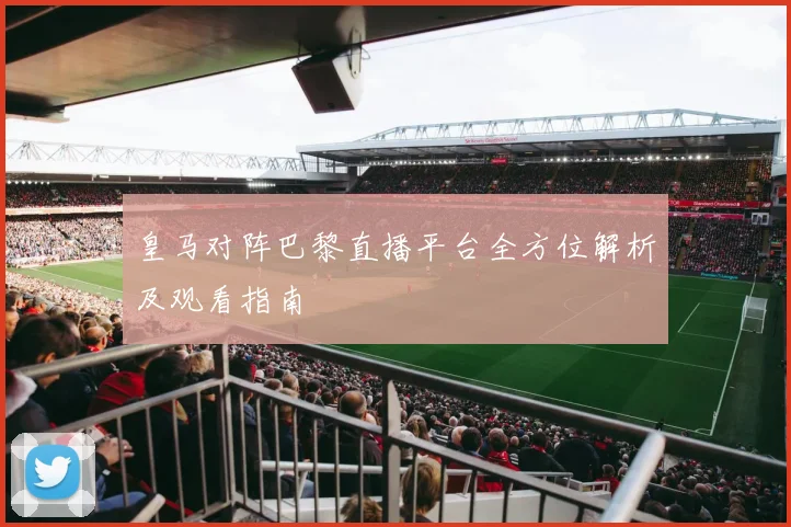 皇马对阵巴黎直播平台全方位解析及观看指南