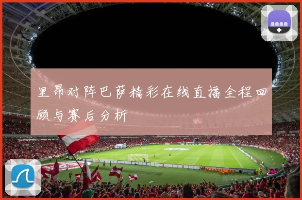 里昂对阵巴萨精彩在线直播全程回顾与赛后分析