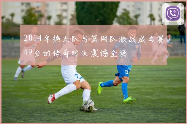 2014年热火队与篮网队激战成名赛49分的传奇对决震撼全场