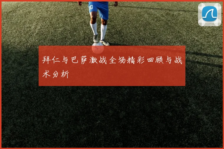 拜仁与巴萨激战全场精彩回顾与战术分析