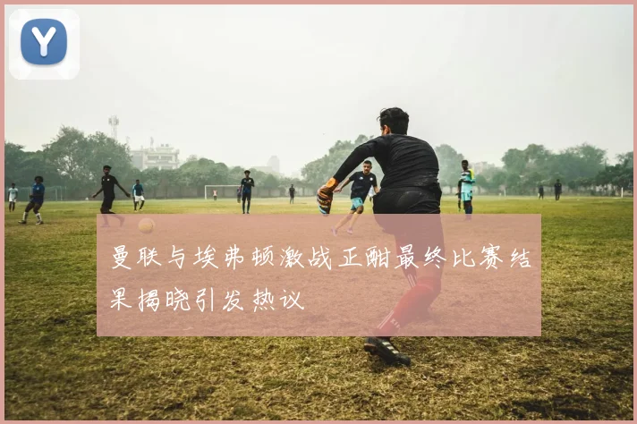 曼联与埃弗顿激战正酣最终比赛结果揭晓引发热议