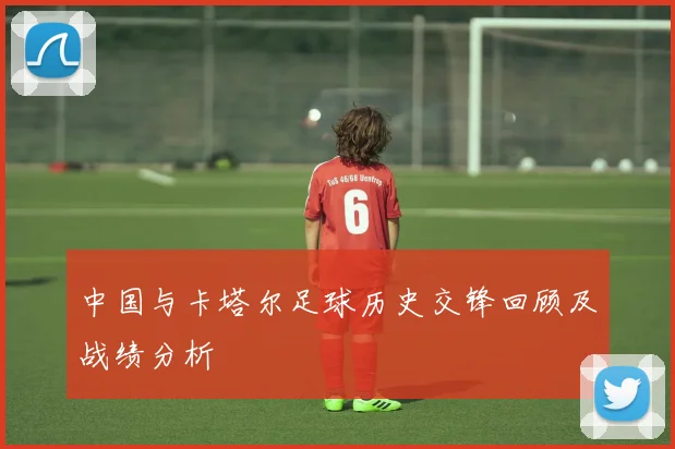 中国与卡塔尔足球历史交锋回顾及战绩分析