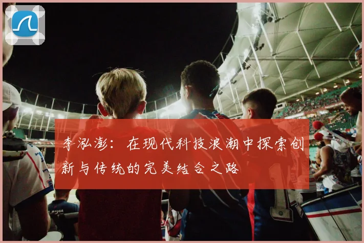 李泓澎：在现代科技浪潮中探索创新与传统的完美结合之路