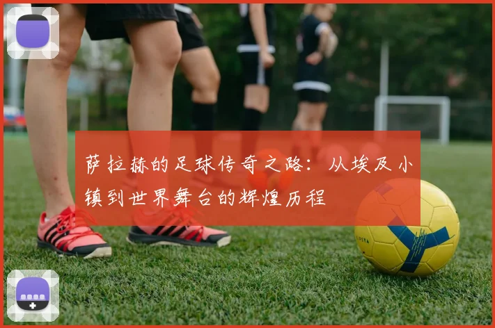 萨拉赫的足球传奇之路：从埃及小镇到世界舞台的辉煌历程