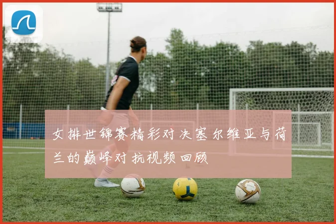 女排世锦赛精彩对决塞尔维亚与荷兰的巅峰对抗视频回顾