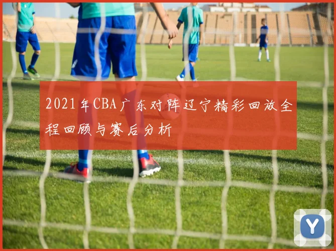 2021年CBA广东对阵辽宁精彩回放全程回顾与赛后分析