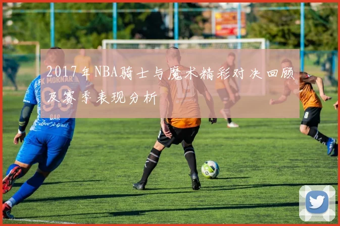 2017年NBA骑士与魔术精彩对决回顾及赛季表现分析