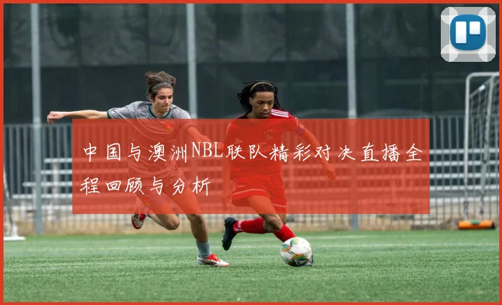 中国与澳洲NBL联队精彩对决直播全程回顾与分析