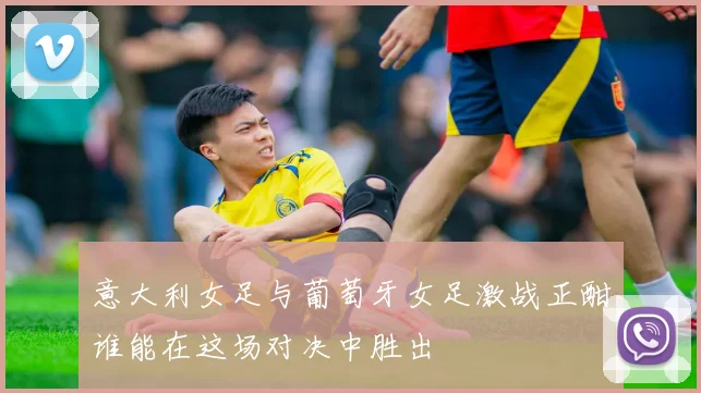 意大利女足与葡萄牙女足激战正酣谁能在这场对决中胜出