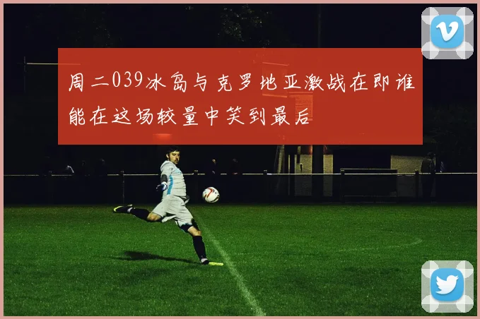 周二039冰岛与克罗地亚激战在即谁能在这场较量中笑到最后