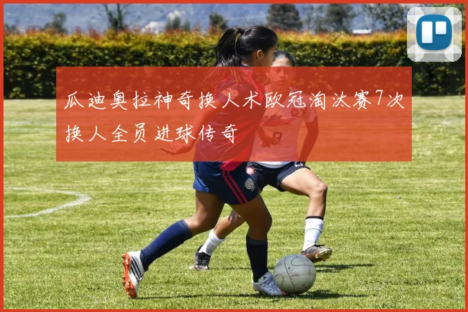 瓜迪奥拉神奇换人术欧冠淘汰赛7次换人全员进球传奇