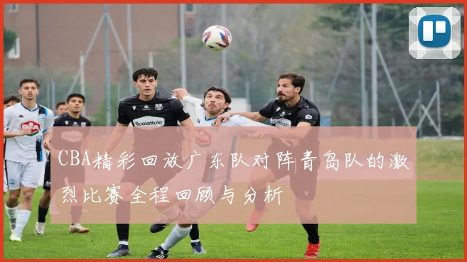 CBA精彩回放广东队对阵青岛队的激烈比赛全程回顾与分析