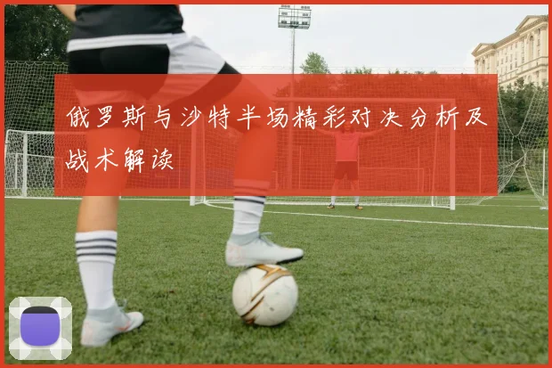 俄罗斯与沙特半场精彩对决分析及战术解读