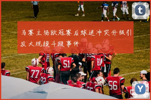马赛主场欧冠赛后球迷冲突升级引发大规模斗殴事件