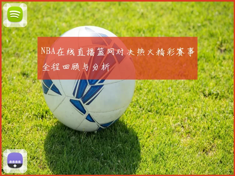 NBA在线直播篮网对决热火精彩赛事全程回顾与分析