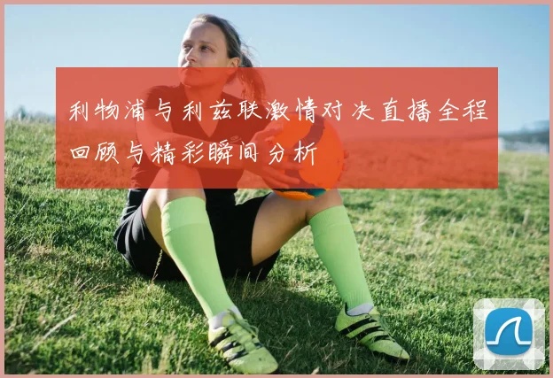 利物浦与利兹联激情对决直播全程回顾与精彩瞬间分析