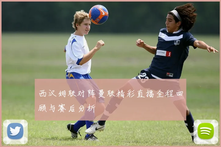 西汉姆联对阵曼联精彩直播全程回顾与赛后分析