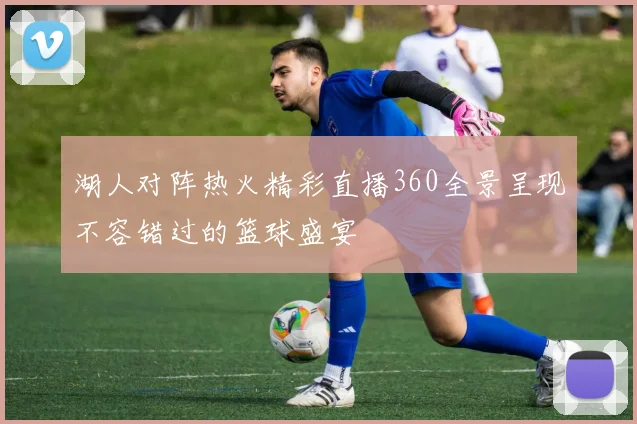 湖人对阵热火精彩直播360全景呈现不容错过的篮球盛宴