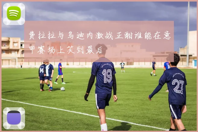 费拉拉与乌迪内激战正酣谁能在意甲赛场上笑到最后