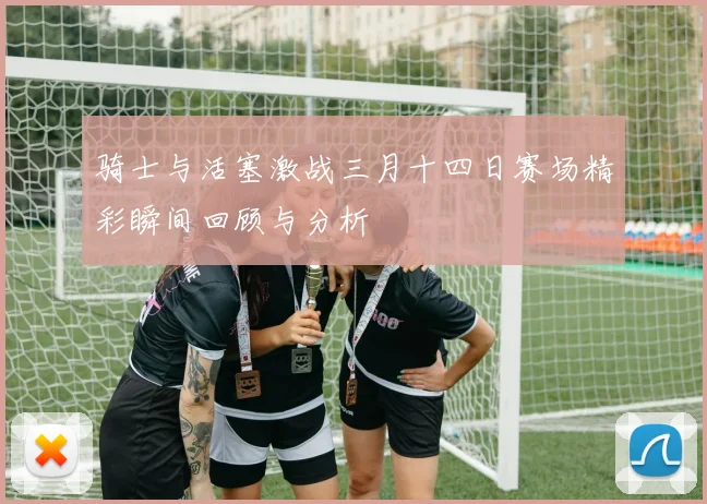骑士与活塞激战三月十四日赛场精彩瞬间回顾与分析