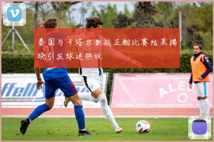 泰国与卡塔尔激战正酣比赛结果揭晓引发球迷热议