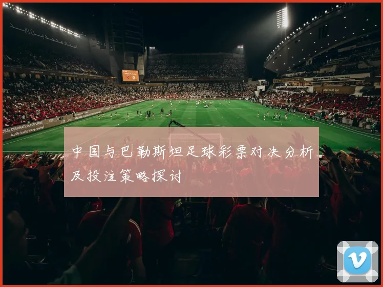 中国与巴勒斯坦足球彩票对决分析及投注策略探讨