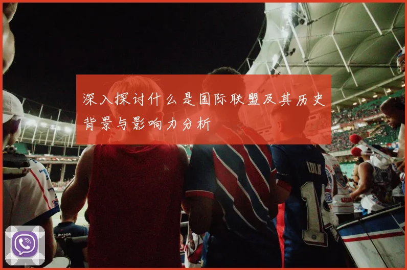 深入探讨什么是国际联盟及其历史背景与影响力分析