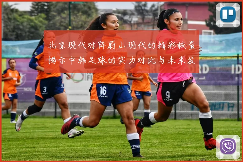 北京现代对阵蔚山现代的精彩较量揭示中韩足球的实力对比与未来发展潜力
