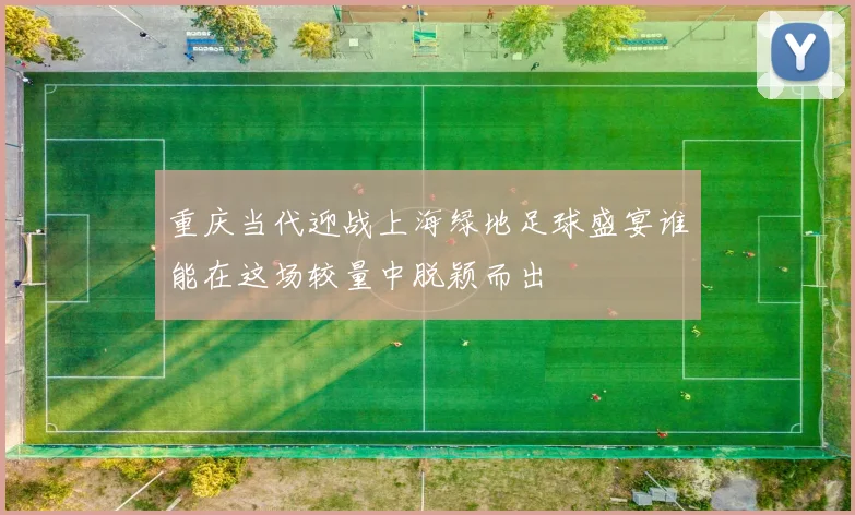 重庆当代迎战上海绿地足球盛宴谁能在这场较量中脱颖而出