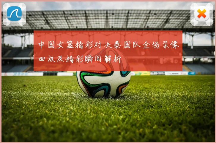 中国女篮精彩对决泰国队全场录像回放及精彩瞬间解析
