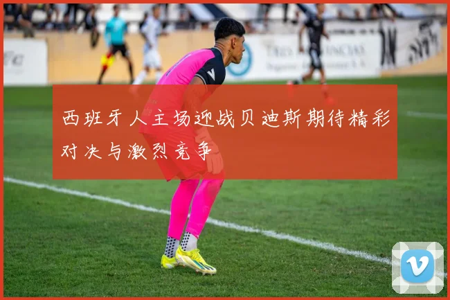 西班牙人主场迎战贝迪斯期待精彩对决与激烈竞争