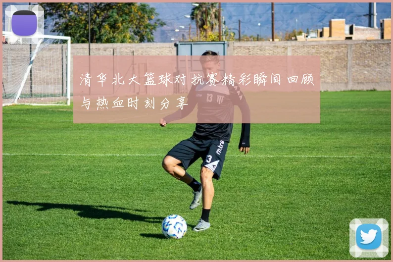 清华北大篮球对抗赛精彩瞬间回顾与热血时刻分享