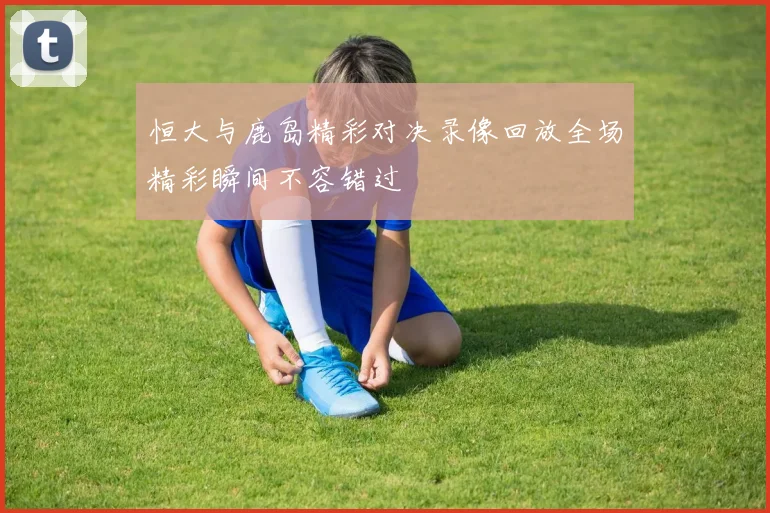 恒大与鹿岛精彩对决录像回放全场精彩瞬间不容错过