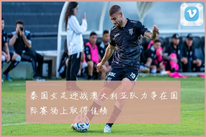 泰国女足迎战澳大利亚队力争在国际赛场上取得佳绩