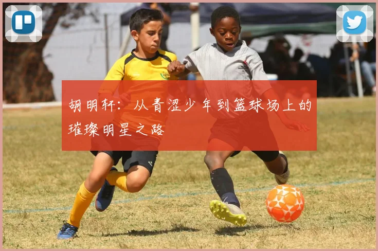 胡明轩：从青涩少年到篮球场上的璀璨明星之路