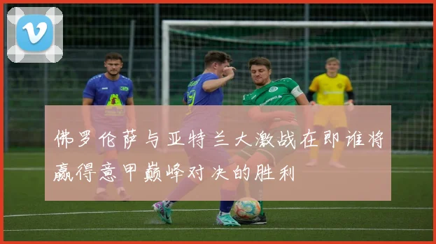 佛罗伦萨与亚特兰大激战在即谁将赢得意甲巅峰对决的胜利