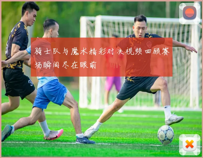 骑士队与魔术精彩对决视频回顾赛场瞬间尽在眼前