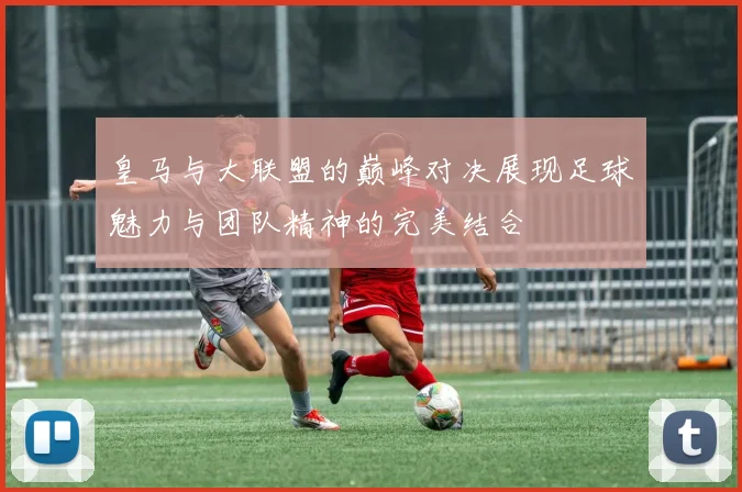 皇马与大联盟的巅峰对决展现足球魅力与团队精神的完美结合