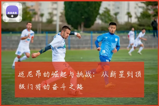 迈尼昂的崛起与挑战：从新星到顶级门将的奋斗之路