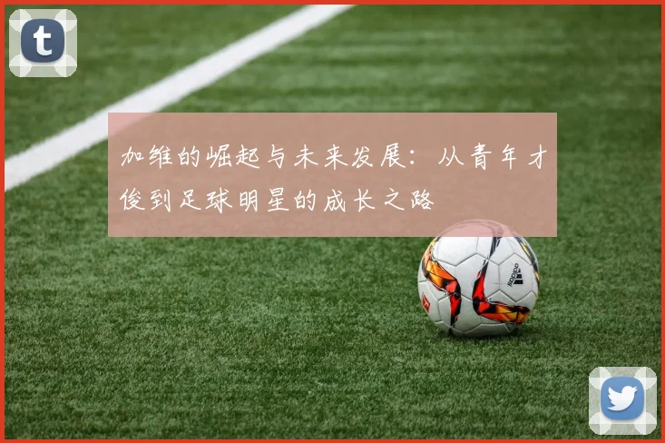 加维的崛起与未来发展：从青年才俊到足球明星的成长之路