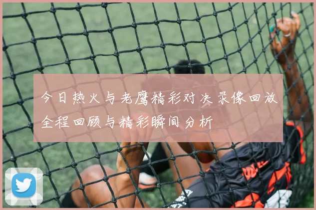 今日热火与老鹰精彩对决录像回放全程回顾与精彩瞬间分析