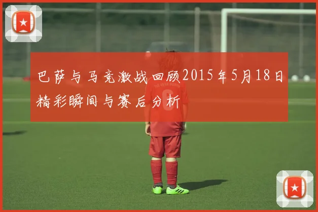 巴萨与马竞激战回顾2015年5月18日精彩瞬间与赛后分析