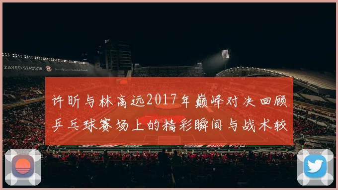 许昕与林高远2017年巅峰对决回顾乒乓球赛场上的精彩瞬间与战术较量